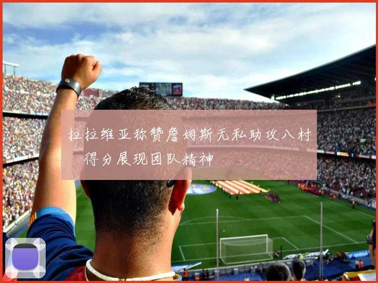 拉拉维亚称赞詹姆斯无私助攻八村塁得分展现团队精神