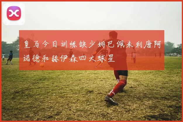 皇马今日训练缺少姆巴佩米利唐阿诺德和赫伊森四大球星