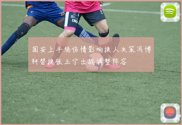 国安上半场伤情影响换人决策冯博轩替换张玉宁出战调整阵容