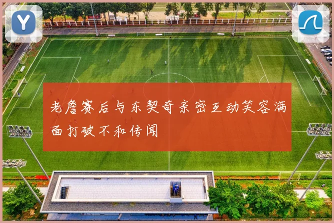 老詹赛后与东契奇亲密互动笑容满面打破不和传闻