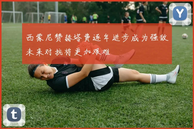 西蒙尼赞赫塔费逐年进步成为强敌未来对抗将更加艰难