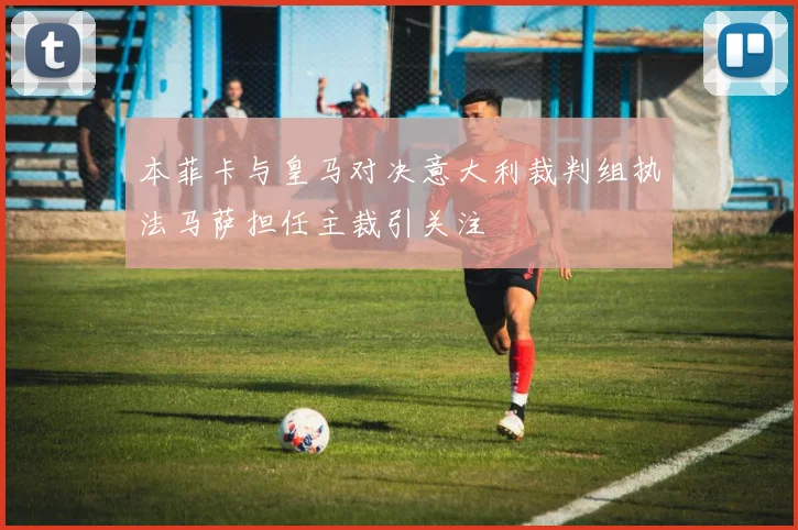 本菲卡与皇马对决意大利裁判组执法马萨担任主裁引关注