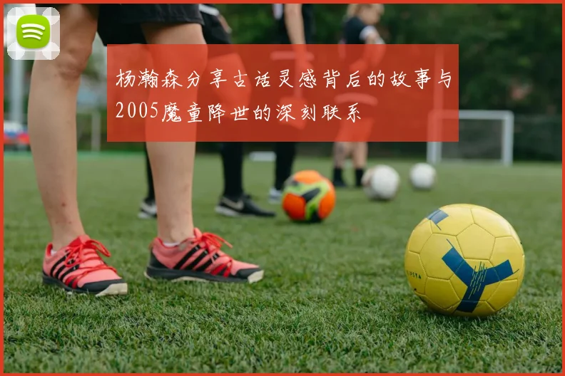 杨瀚森分享古话灵感背后的故事与2005魔童降世的深刻联系