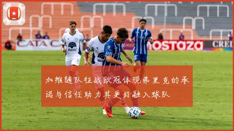 加维随队征战欧冠体现弗里克的承诺与信任助力其更好融入球队