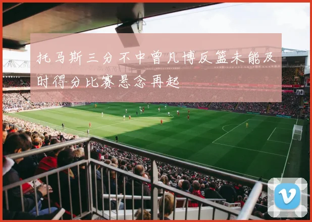 托马斯三分不中曾凡博反篮未能及时得分比赛悬念再起