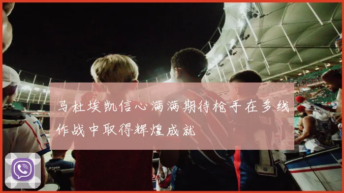 马杜埃凯信心满满期待枪手在多线作战中取得辉煌成就
