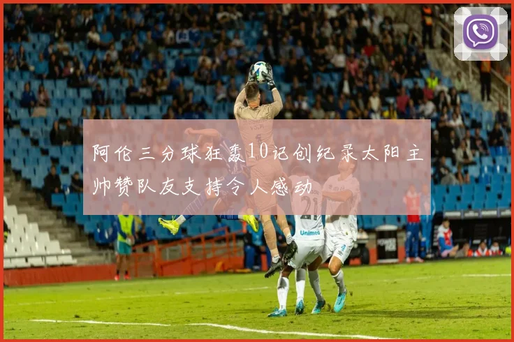 阿伦三分球狂轰10记创纪录太阳主帅赞队友支持令人感动
