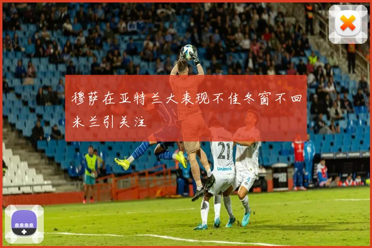 穆萨在亚特兰大表现不佳冬窗不回米兰引关注