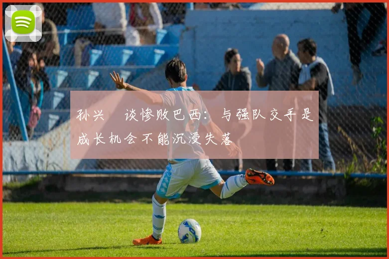 孙兴慜谈惨败巴西：与强队交手是成长机会不能沉浸失落