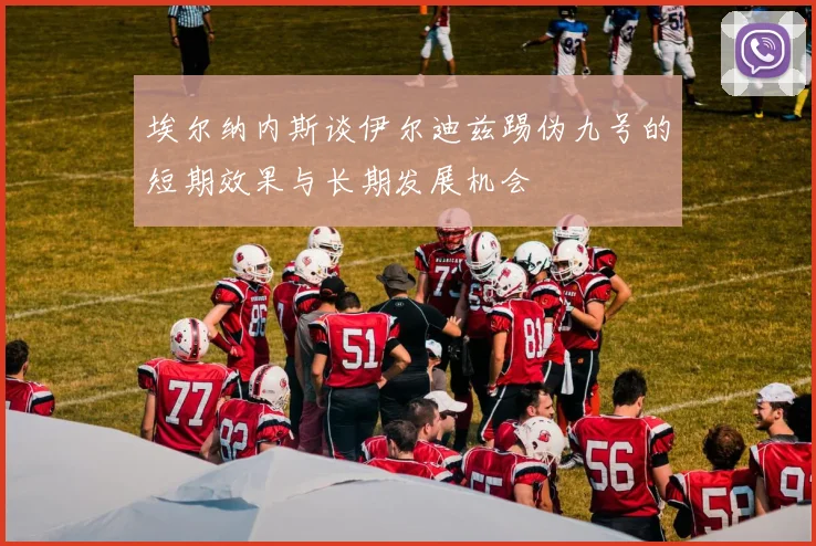 埃尔纳内斯谈伊尔迪兹踢伪九号的短期效果与长期发展机会