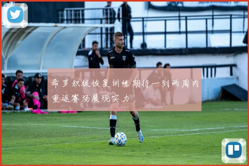希罗积极恢复训练期待一到两周内重返赛场展现实力