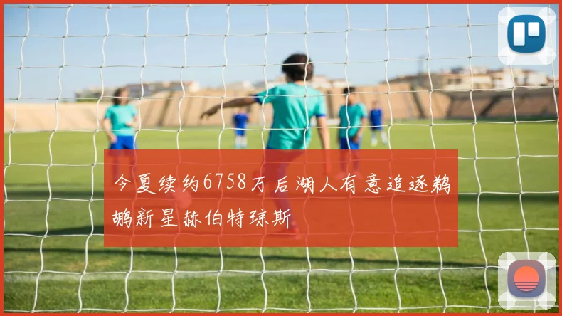 今夏续约6758万后湖人有意追逐鹈鹕新星赫伯特琼斯