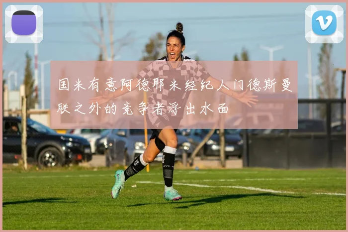 国米有意阿德耶米经纪人门德斯曼联之外的竞争者浮出水面
