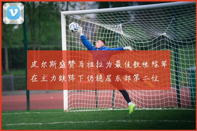皮尔斯盛赞马祖拉为最佳教练绿军在主力缺阵下仍稳居东部第二位