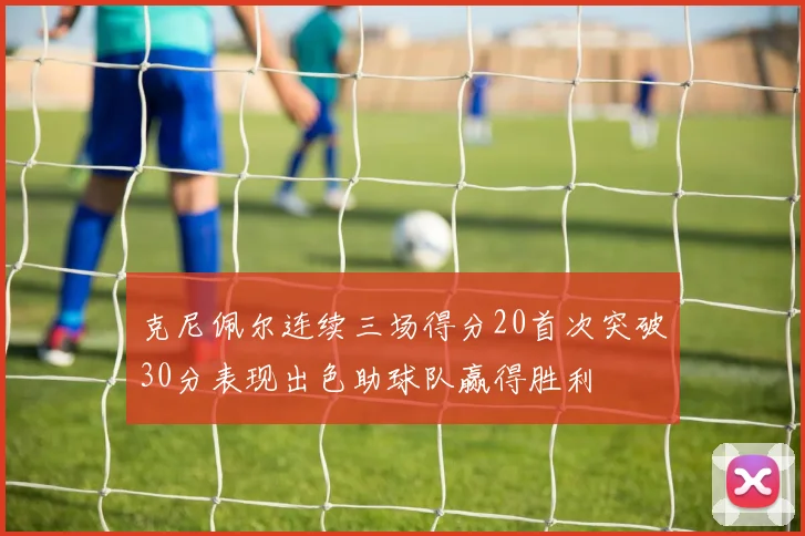 克尼佩尔连续三场得分20首次突破30分表现出色助球队赢得胜利