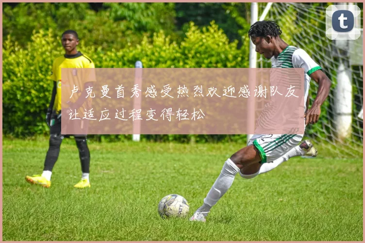 卢克曼首秀感受热烈欢迎感谢队友让适应过程变得轻松