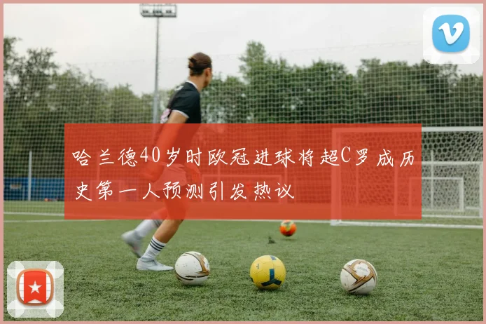 哈兰德40岁时欧冠进球将超C罗成历史第一人预测引发热议