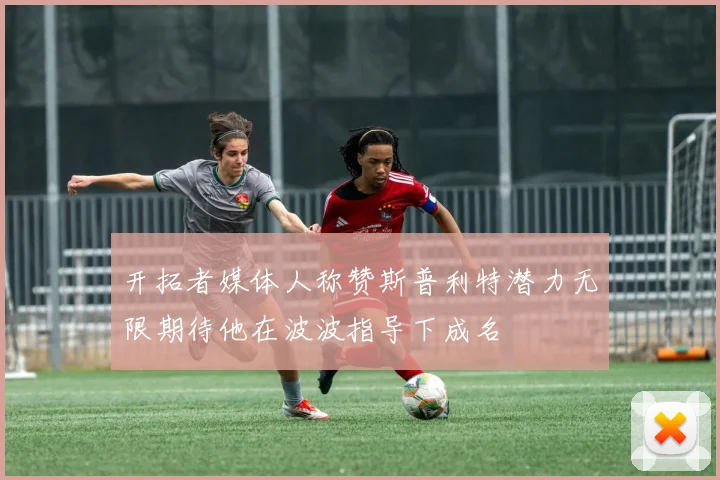开拓者媒体人称赞斯普利特潜力无限期待他在波波指导下成名