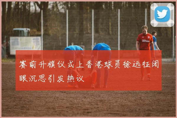 赛前升旗仪式上香港球员徐远征闭眼沉思引发热议