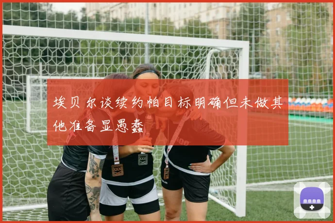 埃贝尔谈续约帕目标明确但未做其他准备显愚蠢