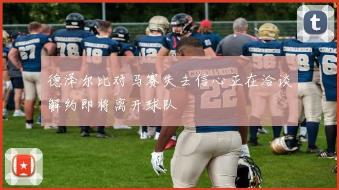 德泽尔比对马赛失去信心正在洽谈解约即将离开球队