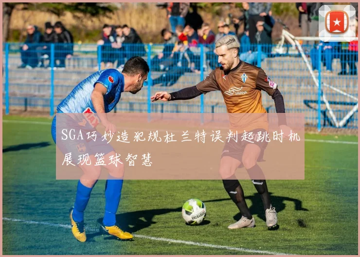 SGA巧妙造犯规杜兰特误判起跳时机展现篮球智慧