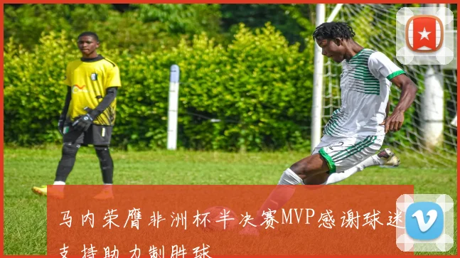 马内荣膺非洲杯半决赛MVP感谢球迷支持助力制胜球