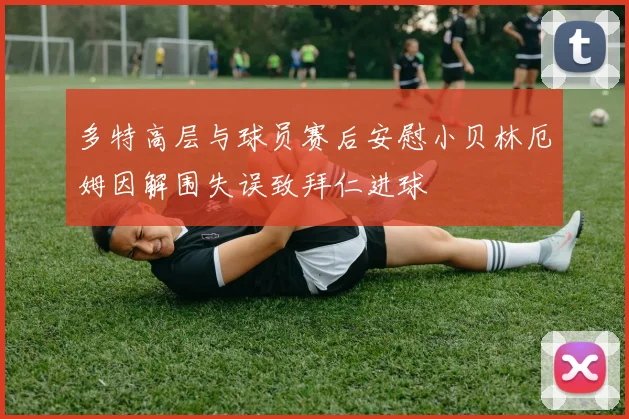 多特高层与球员赛后安慰小贝林厄姆因解围失误致拜仁进球