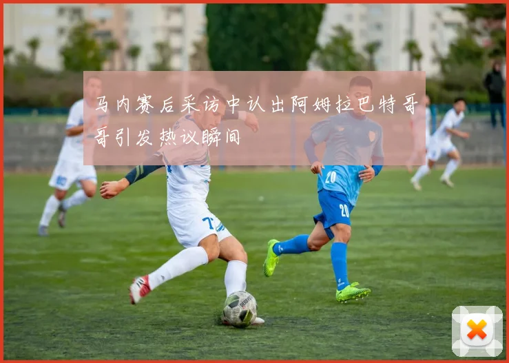 马内赛后采访中认出阿姆拉巴特哥哥引发热议瞬间