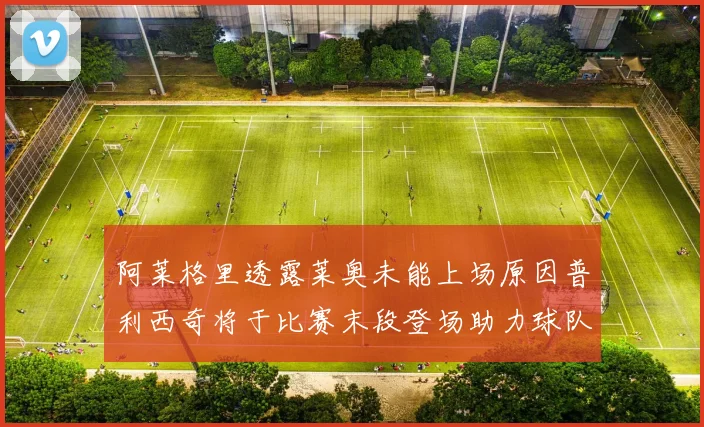 阿莱格里透露莱奥未能上场原因普利西奇将于比赛末段登场助力球队