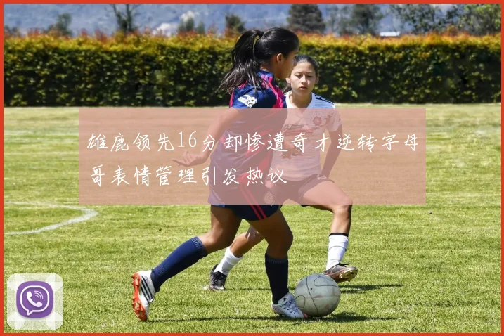 雄鹿领先16分却惨遭奇才逆转字母哥表情管理引发热议
