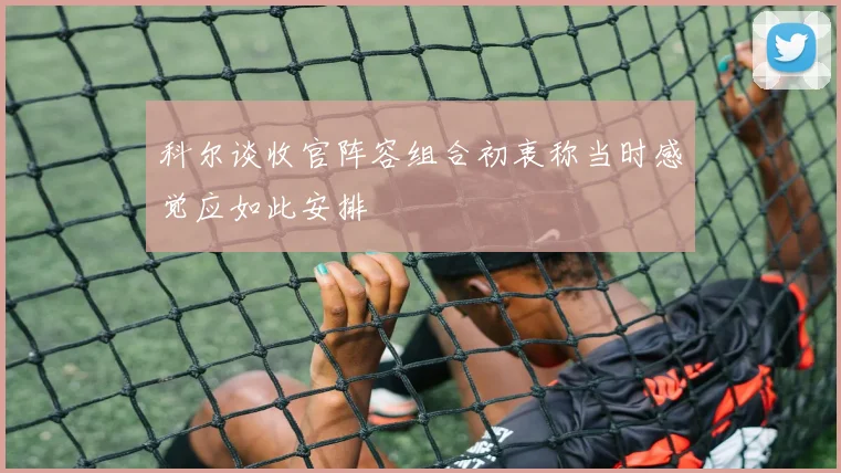 科尔谈收官阵容组合初衷称当时感觉应如此安排