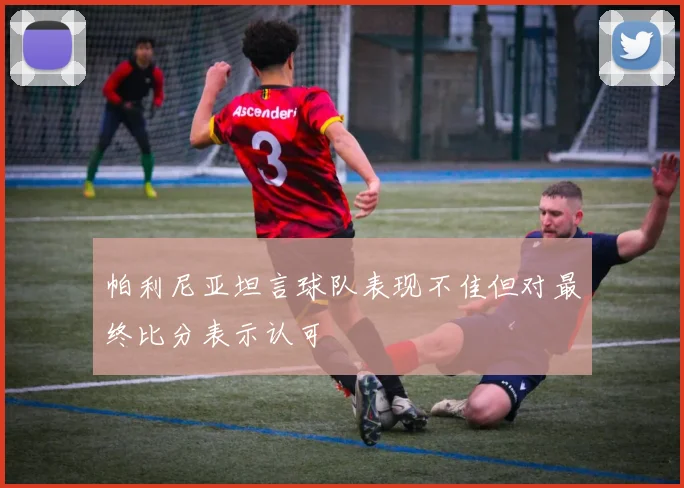 帕利尼亚坦言球队表现不佳但对最终比分表示认可