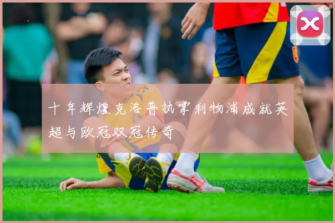 十年辉煌克洛普执掌利物浦成就英超与欧冠双冠传奇