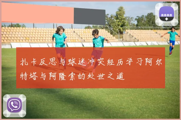 扎卡反思与球迷冲突经历学习阿尔特塔与阿隆索的处世之道
