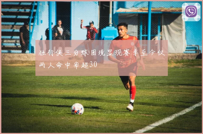 独行侠三分球困境显现赛季至今仅两人命中率超30