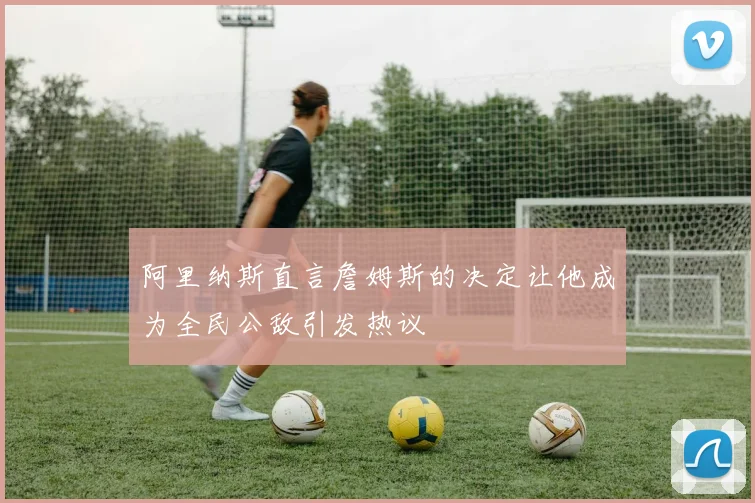 阿里纳斯直言詹姆斯的决定让他成为全民公敌引发热议
