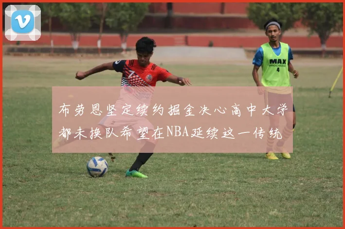 布劳恩坚定续约掘金决心高中大学都未换队希望在NBA延续这一传统