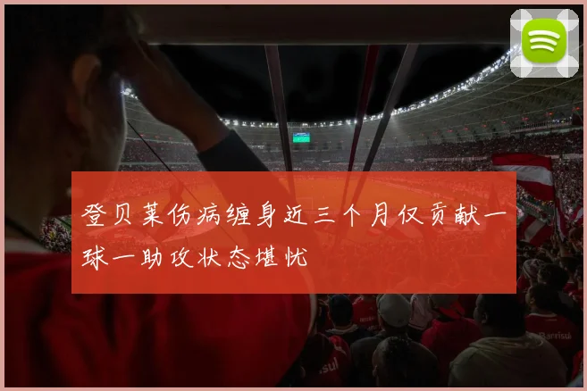 登贝莱伤病缠身近三个月仅贡献一球一助攻状态堪忧