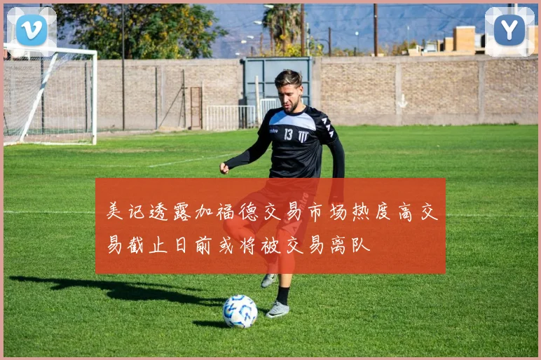 美记透露加福德交易市场热度高交易截止日前或将被交易离队