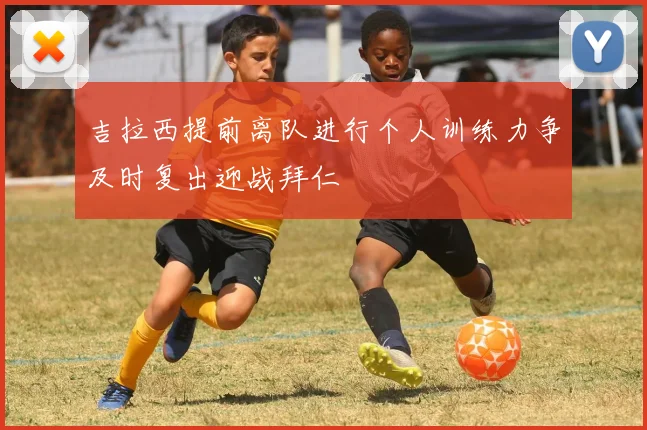 吉拉西提前离队进行个人训练力争及时复出迎战拜仁