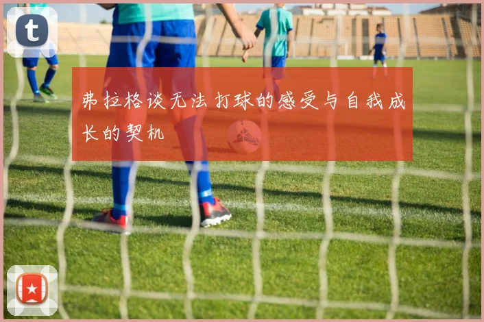 弗拉格谈无法打球的感受与自我成长的契机