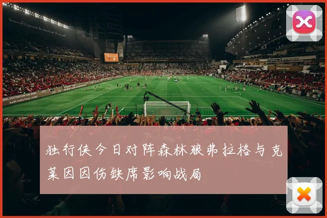 独行侠今日对阵森林狼弗拉格与克莱因因伤缺席影响战局