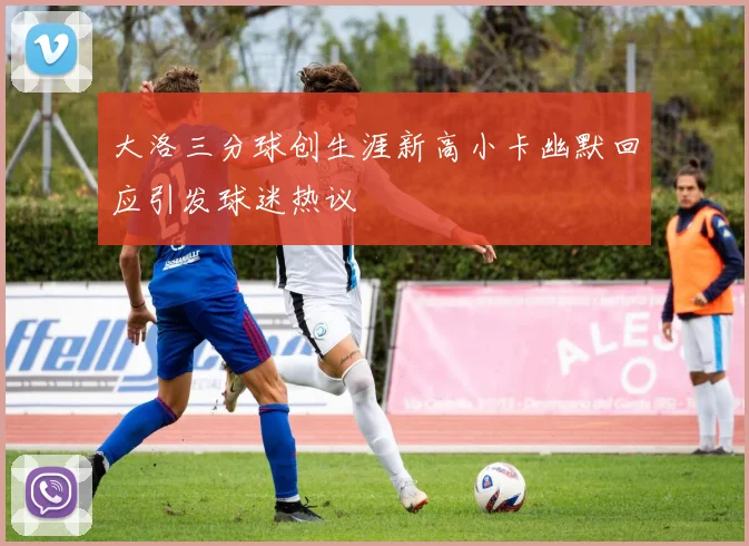 大洛三分球创生涯新高小卡幽默回应引发球迷热议