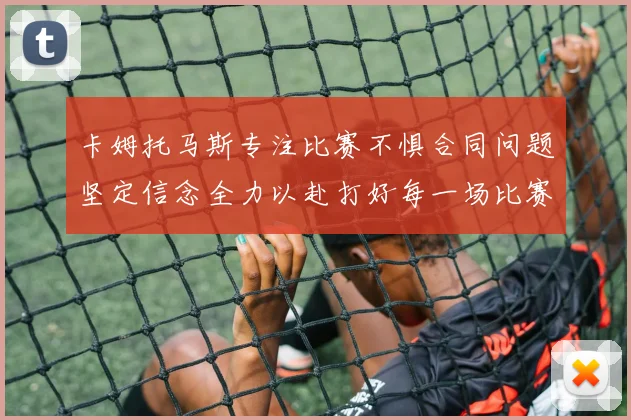 卡姆托马斯专注比赛不惧合同问题坚定信念全力以赴打好每一场比赛